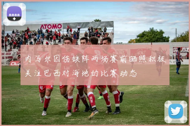 内马尔因伤缺阵两场赛前晒照积极关注巴西对海地的比赛动态