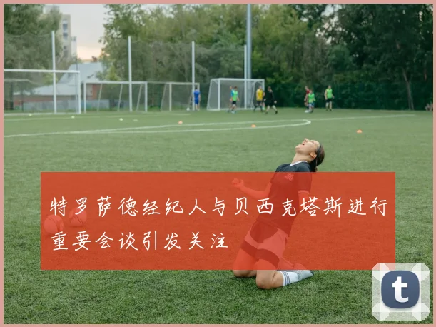 特罗萨德经纪人与贝西克塔斯进行重要会谈引发关注