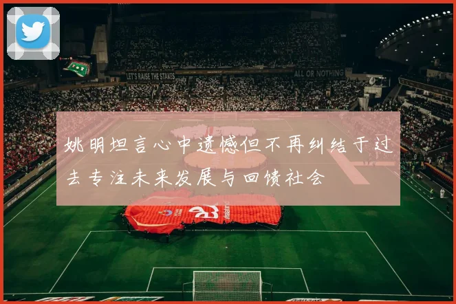 姚明坦言心中遗憾但不再纠结于过去专注未来发展与回馈社会
