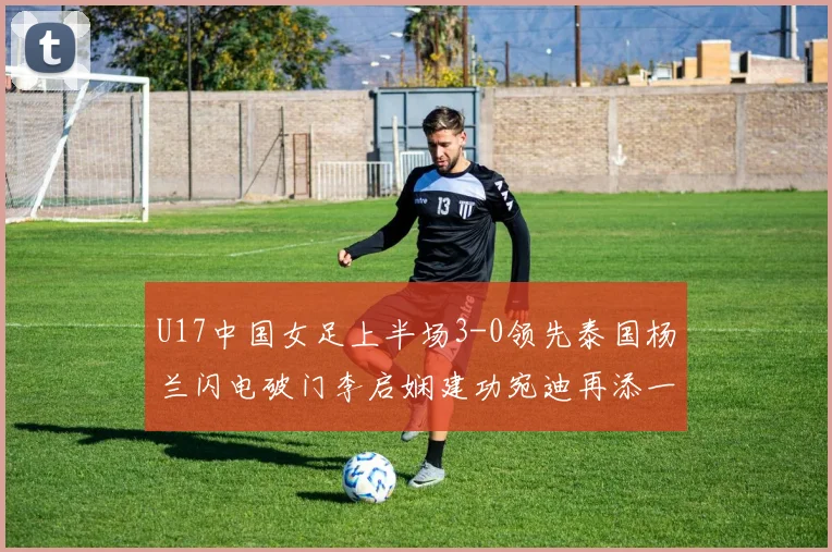 U17中国女足上半场3-0领先泰国杨兰闪电破门李启娴建功宛迪再添一分