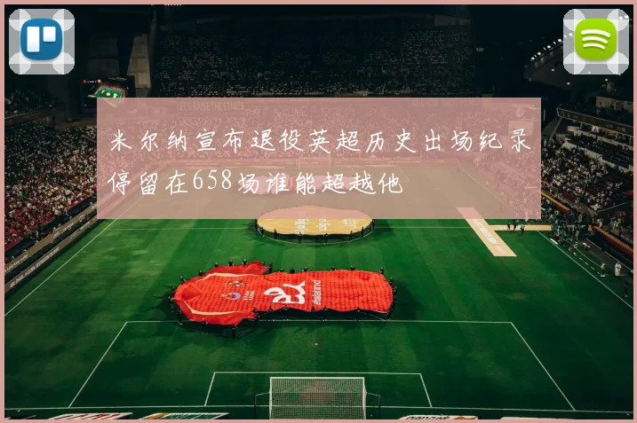 米尔纳宣布退役英超历史出场纪录停留在658场谁能超越他
