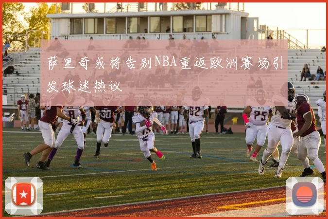 萨里奇或将告别NBA重返欧洲赛场引发球迷热议