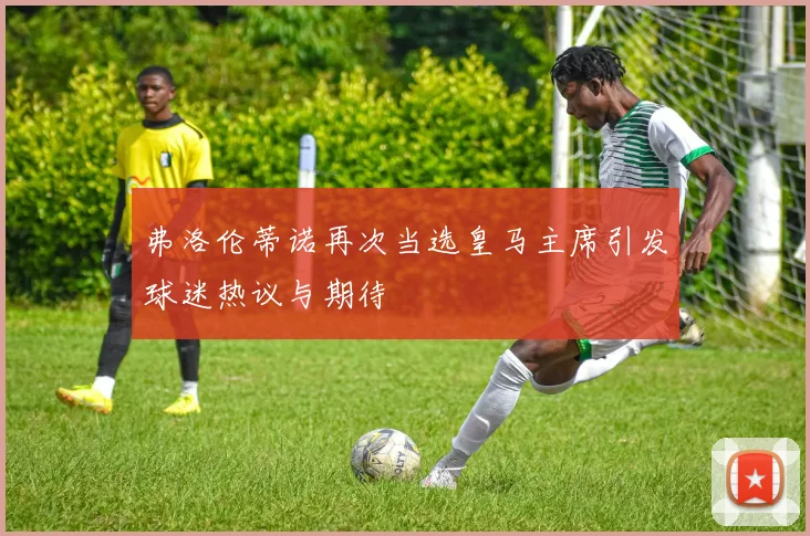 弗洛伦蒂诺再次当选皇马主席引发球迷热议与期待