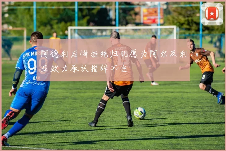 阿德利后悔拒绝归化愿为阿尔及利亚效力承认措辞不当