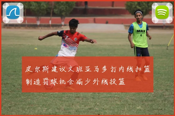 皮尔斯建议文班亚马多打内线扣篮制造罚球机会减少外线投篮