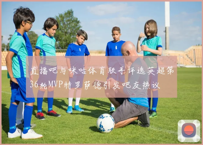 直播吧与咪咕体育联手评选英超第36轮MVP特罗萨德引发吧友热议