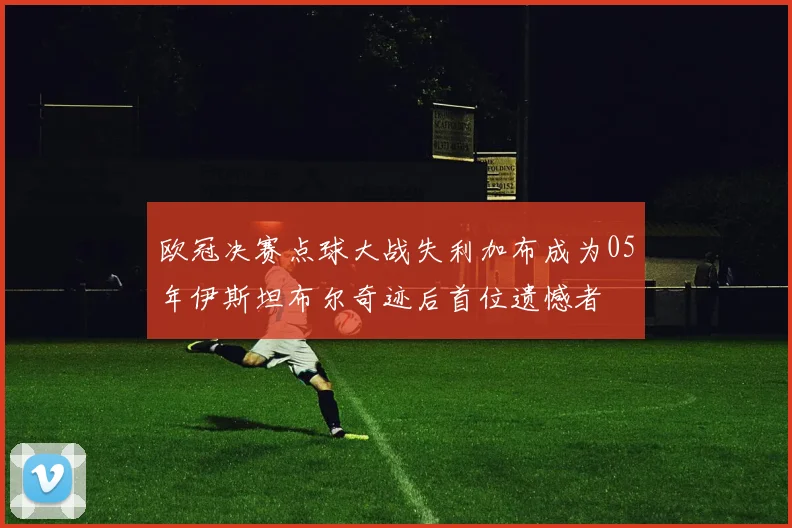 欧冠决赛点球大战失利加布成为05年伊斯坦布尔奇迹后首位遗憾者