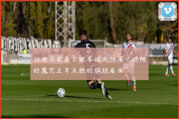 切尔西能否打破客战利物浦六连败的魔咒五年未胜的尴尬局面