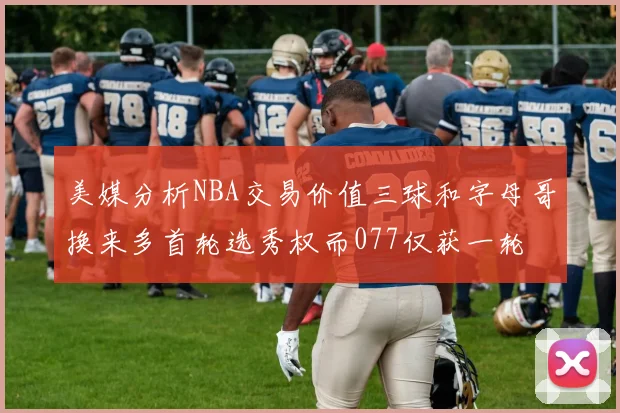 美媒分析NBA交易价值三球和字母哥换来多首轮选秀权而077仅获一轮