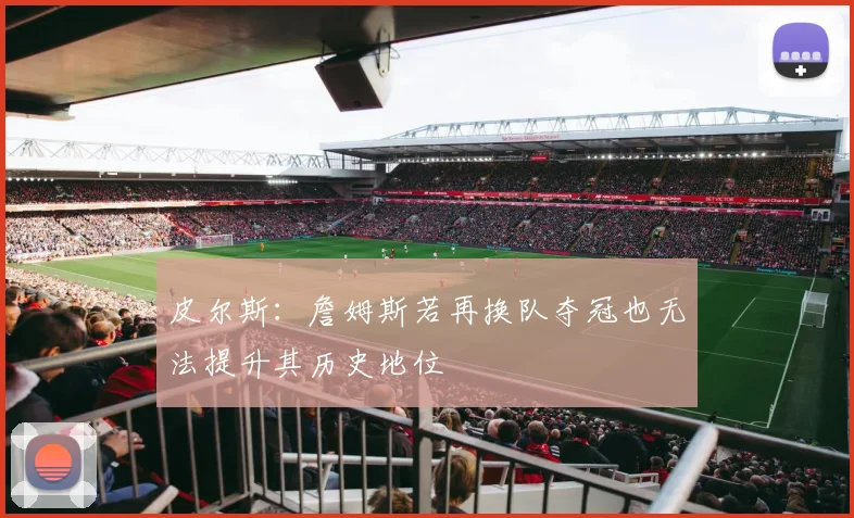 皮尔斯：詹姆斯若再换队夺冠也无法提升其历史地位