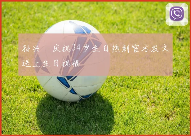 孙兴慜庆祝34岁生日热刺官方发文送上生日祝福