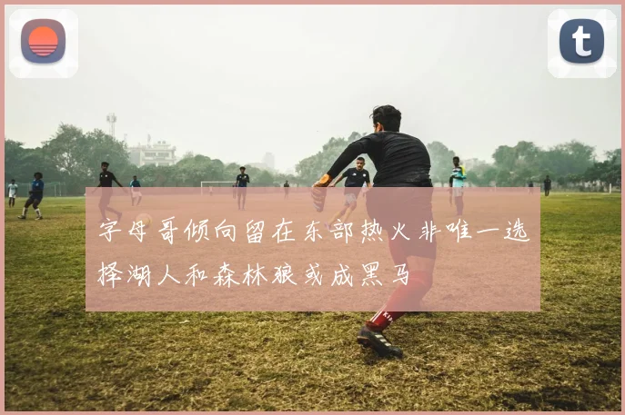 字母哥倾向留在东部热火非唯一选择湖人和森林狼或成黑马